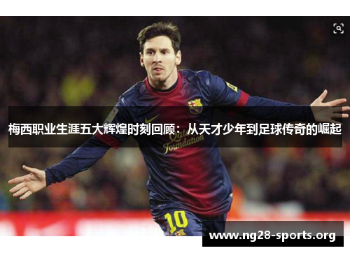 梅西职业生涯五大辉煌时刻回顾：从天才少年到足球传奇的崛起