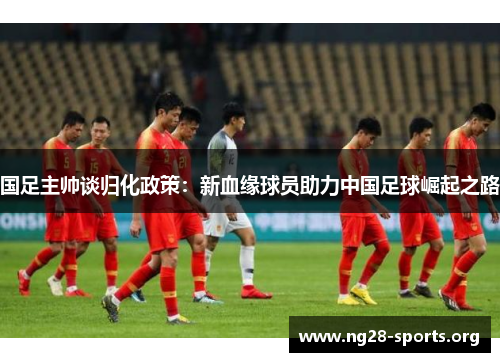 国足主帅谈归化政策：新血缘球员助力中国足球崛起之路