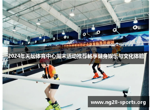 2024年天坛体育中心周末活动推荐畅享健身娱乐与文化体验