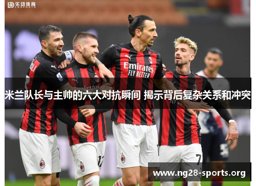 米兰队长与主帅的六大对抗瞬间 揭示背后复杂关系和冲突