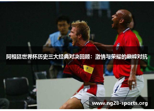阿根廷世界杯历史三大经典对决回顾:激情与荣耀的巅峰对抗 阿根廷世界杯历史三大经典对决回顾:激情与荣耀的巅峰对抗