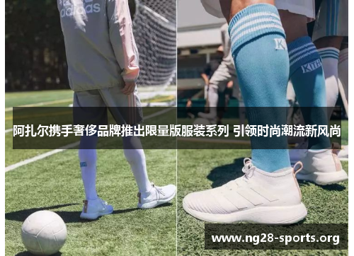 阿扎尔携手奢侈品牌推出限量版服装系列 引领时尚潮流新风尚 阿扎尔携手奢侈品牌推出限量版服装系列 引领时尚潮流新风尚