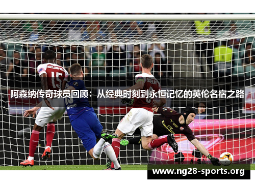 阿森纳传奇球员回顾：从经典时刻到永恒记忆的英伦名宿之路